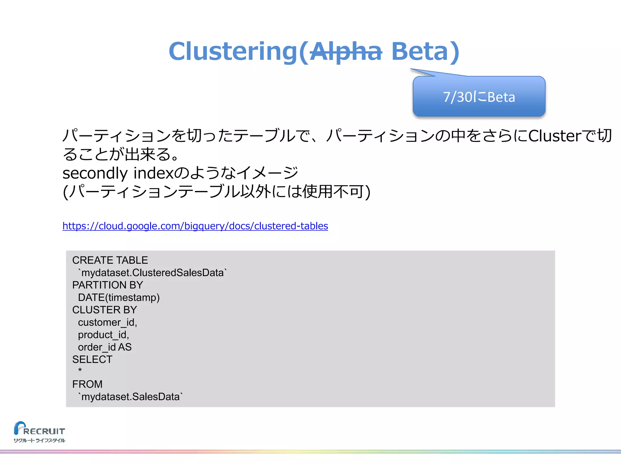 Clustering(Alpha Beta)
パーティションを切ったテーブルで、パーティションの中をさらにClusterで切
ることが出来る。
secondly indexのようなイメージ
(パーティションテーブル以外には使用不可)
https://cloud.google.com/bigquery/docs/clustered-tables
CREATE TABLE
`mydataset.ClusteredSalesData`
PARTITION BY
DATE(timestamp)
CLUSTER BY
customer_id,
product_id,
order_id AS
SELECT
*
FROM
`mydataset.SalesData`
7/30にBeta
 