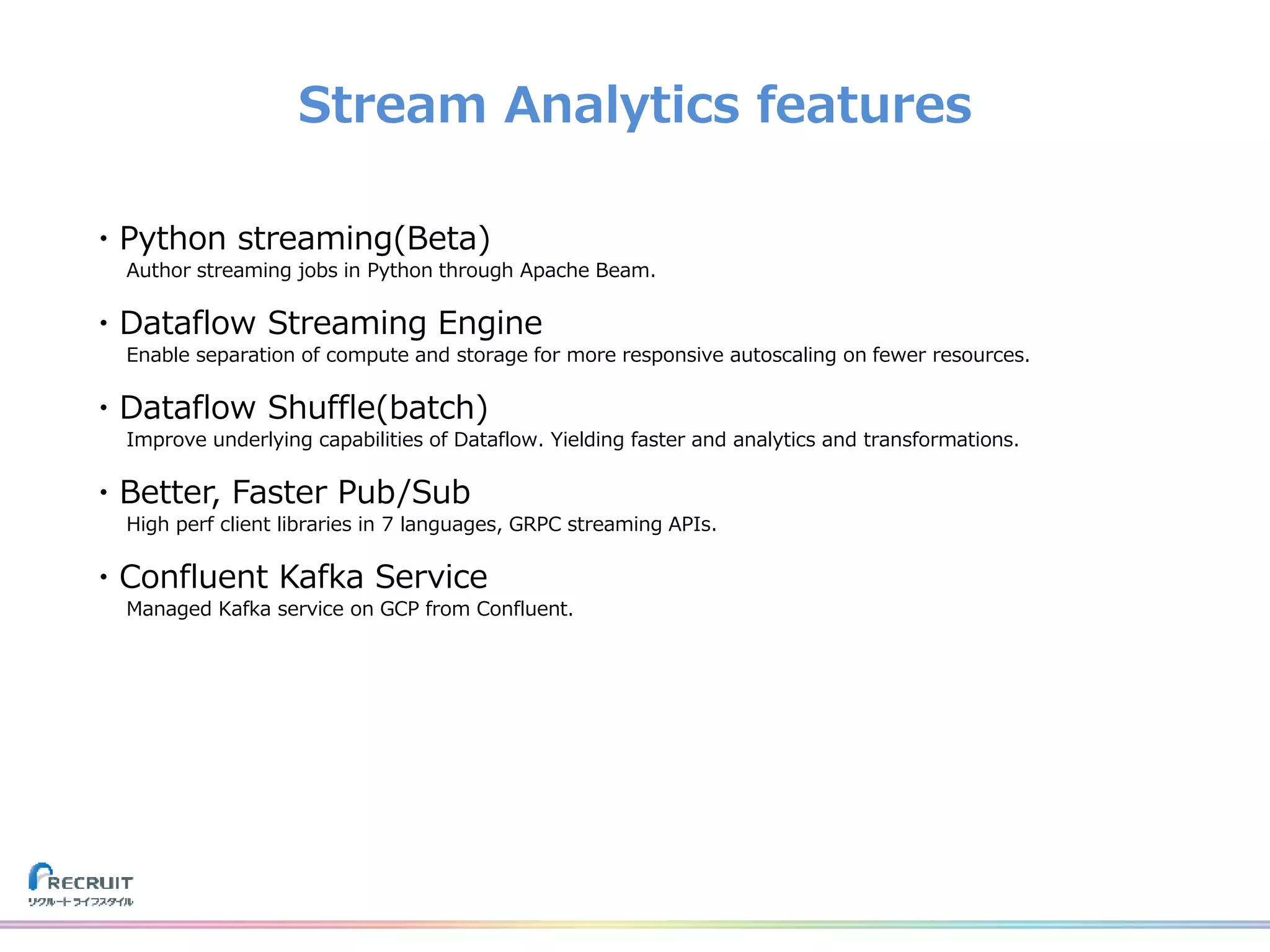 Stream Analytics features
・Python streaming(Beta)
Author streaming jobs in Python through Apache Beam.
・Dataflow Streaming Engine
Enable separation of compute and storage for more responsive autoscaling on fewer resources.
・Dataflow Shuffle(batch)
Improve underlying capabilities of Dataflow. Yielding faster and analytics and transformations.
・Better, Faster Pub/Sub
High perf client libraries in 7 languages, GRPC streaming APIs.
・Confluent Kafka Service
Managed Kafka service on GCP from Confluent.
 