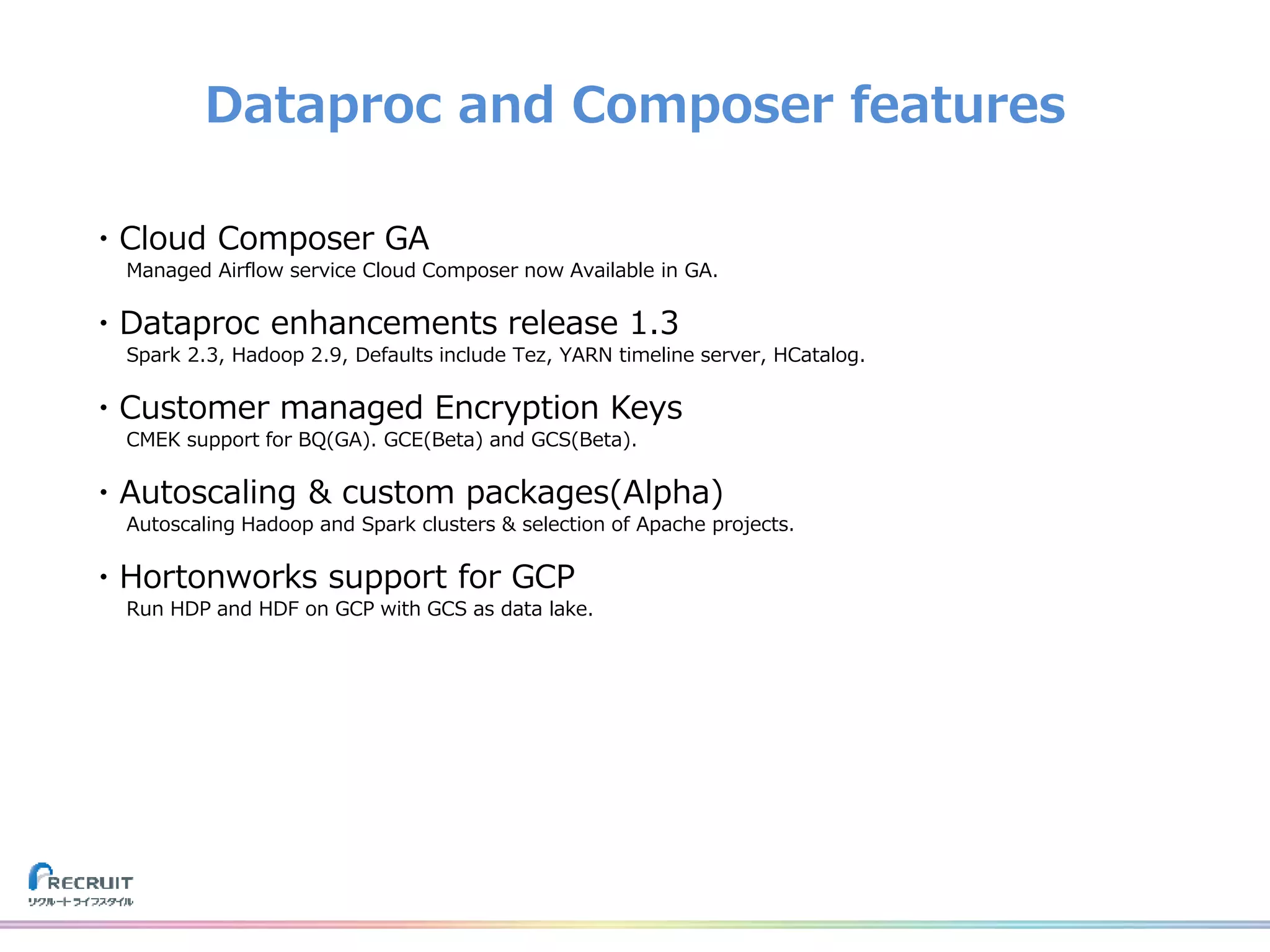 Dataproc and Composer features
・Cloud Composer GA
Managed Airflow service Cloud Composer now Available in GA.
・Dataproc enhancements release 1.3
Spark 2.3, Hadoop 2.9, Defaults include Tez, YARN timeline server, HCatalog.
・Customer managed Encryption Keys
CMEK support for BQ(GA). GCE(Beta) and GCS(Beta).
・Autoscaling & custom packages(Alpha)
Autoscaling Hadoop and Spark clusters & selection of Apache projects.
・Hortonworks support for GCP
Run HDP and HDF on GCP with GCS as data lake.
 
