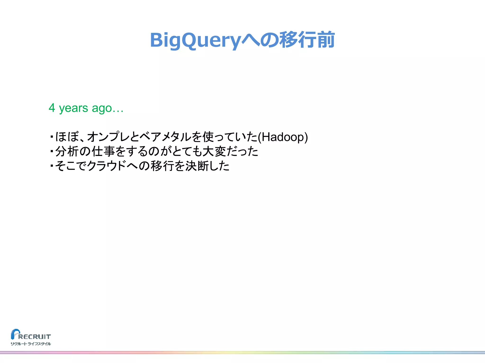 BigQueryへの移行前
4 years ago…
・ほぼ、オンプレとベアメタルを使っていた(Hadoop)
・分析の仕事をするのがとても大変だった
・そこでクラウドへの移行を決断した
 