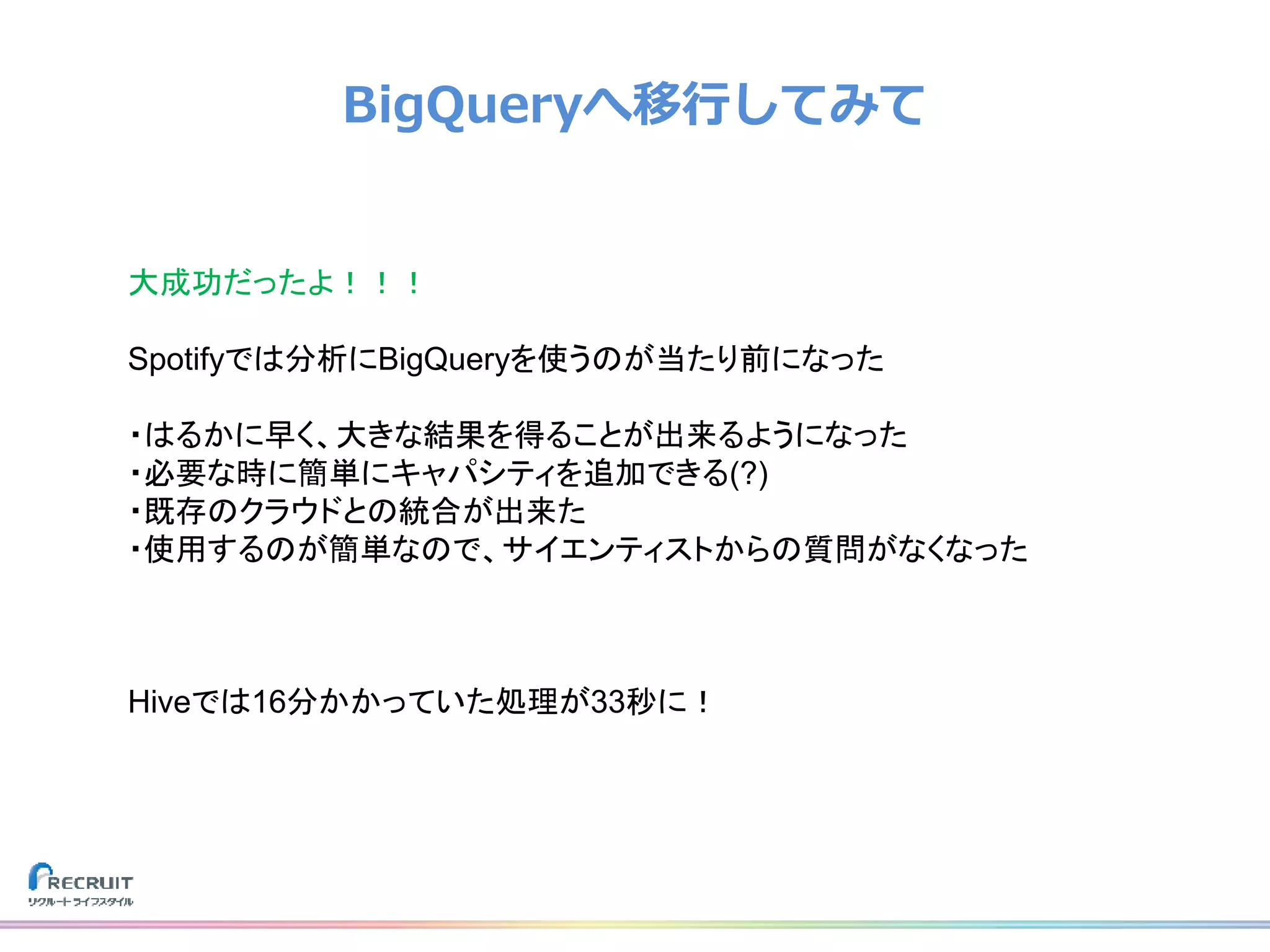 BigQueryへ移行してみて
大成功だったよ！！！
Spotifyでは分析にBigQueryを使うのが当たり前になった
・はるかに早く、大きな結果を得ることが出来るようになった
・必要な時に簡単にキャパシティを追加できる(?)
・既存のクラウドとの統合が出来た
・使用するのが簡単なので、サイエンティストからの質問がなくなった
Hiveでは16分かかっていた処理が33秒に！
 