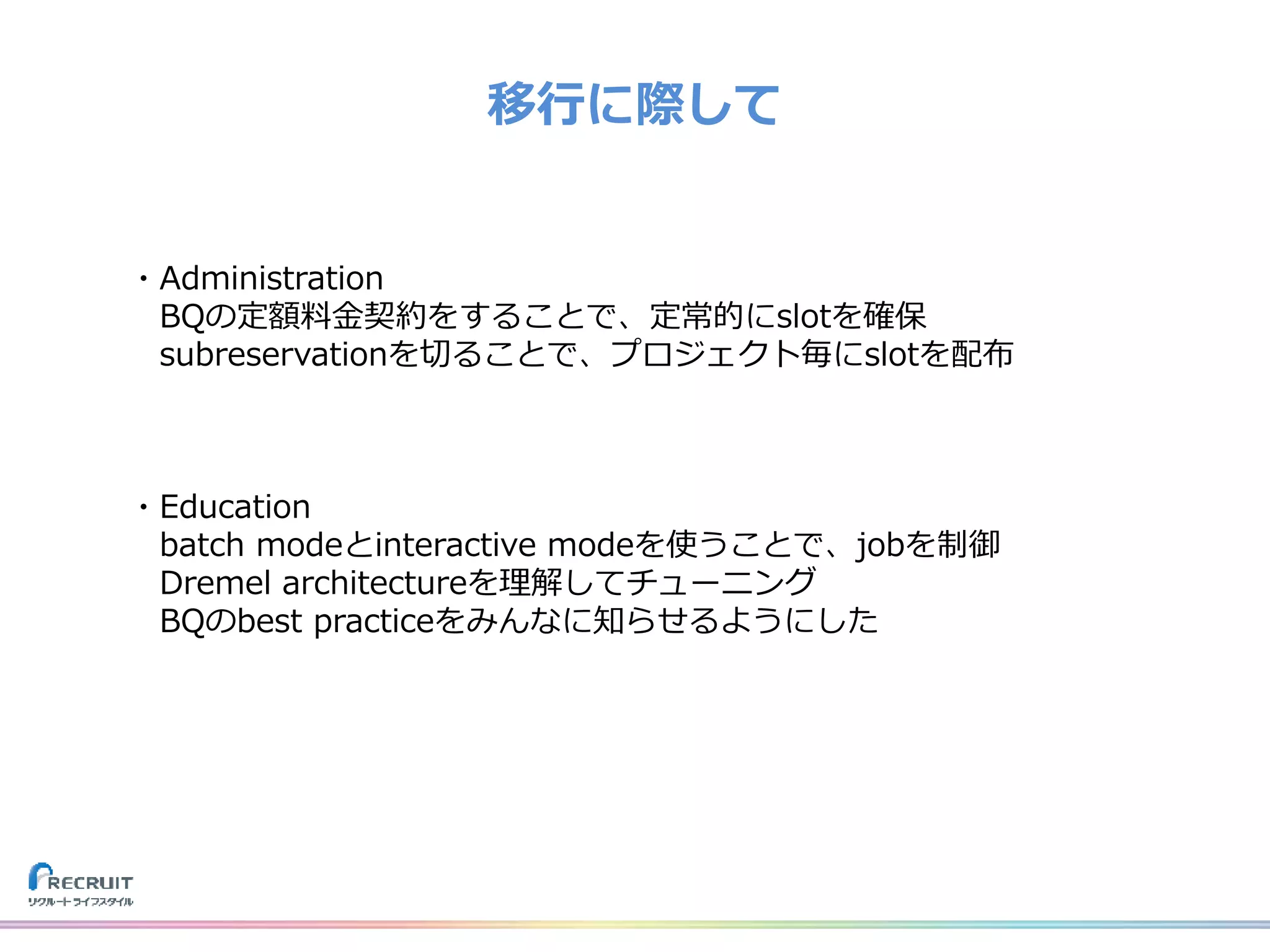 移行に際して
・Administration
BQの定額料金契約をすることで、定常的にslotを確保
subreservationを切ることで、プロジェクト毎にslotを配布
・Education
batch modeとinteractive modeを使うことで、jobを制御
Dremel architectureを理解してチューニング
BQのbest practiceをみんなに知らせるようにした
 