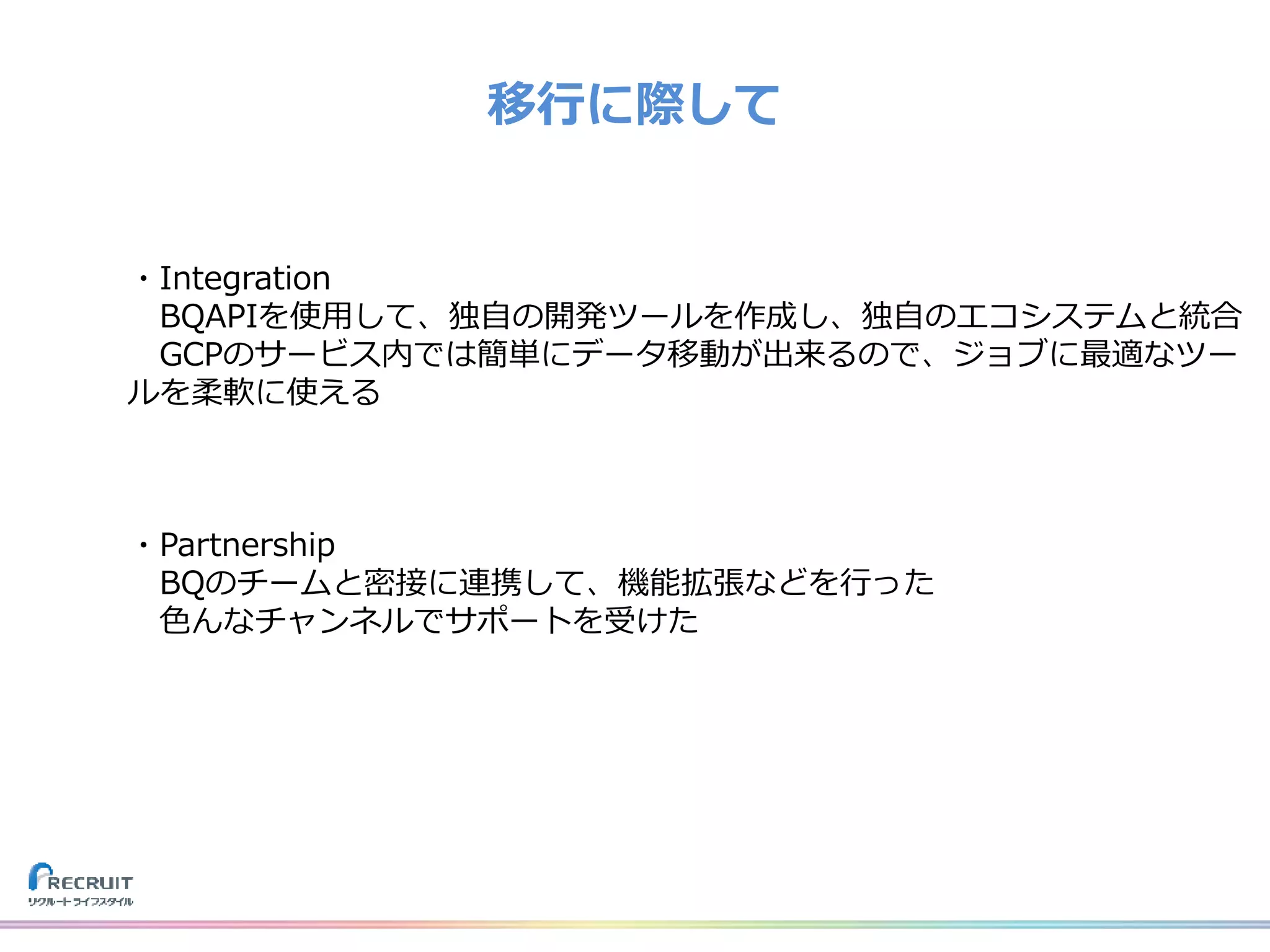 移行に際して
・Integration
BQAPIを使用して、独自の開発ツールを作成し、独自のエコシステムと統合
GCPのサービス内では簡単にデータ移動が出来るので、ジョブに最適なツー
ルを柔軟に使える
・Partnership
BQのチームと密接に連携して、機能拡張などを行った
色んなチャンネルでサポートを受けた
 