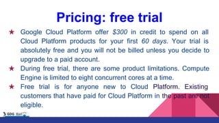 Pricing: free trial
★ Google Cloud Platform offer $300 in credit to spend on all
Cloud Platform products for your first 60 days. Your trial is
absolutely free and you will not be billed unless you decide to
upgrade to a paid account.
★ During free trial, there are some product limitations. Compute
Engine is limited to eight concurrent cores at a time.
★ Free trial is for anyone new to Cloud Platform. Existing
customers that have paid for Cloud Platform in the past are not
eligible.
 