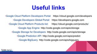 Useful links
•Google Cloud Platform Developers Portal: https://cloud.google.com/developers
•Google Developers Global Portal: https://developers.google.com
•Google Cloud Platform Products list: https://cloud.google.com/products/
•Google App Engine http://code.google.com/apis/storage
•Google Storage for Developers http://code.google.com/apis/storage
•Google Prediction API http://code.google.com/apis/predict
•Google BigQuery http://code.google.com/apis/bigquery
 