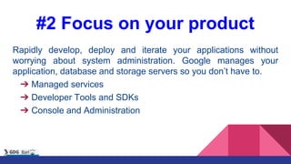 #2 Focus on your product
Rapidly develop, deploy and iterate your applications without
worrying about system administration. Google manages your
application, database and storage servers so you don’t have to.
➔ Managed services
➔ Developer Tools and SDKs
➔ Console and Administration
 