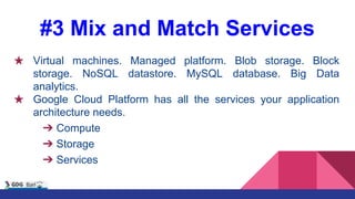 #3 Mix and Match Services
★ Virtual machines. Managed platform. Blob storage. Block
storage. NoSQL datastore. MySQL database. Big Data
analytics.
★ Google Cloud Platform has all the services your application
architecture needs.
➔ Compute
➔ Storage
➔ Services
 