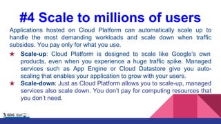 #4 Scale to millions of users
Applications hosted on Cloud Platform can automatically scale up to
handle the most demanding workloads and scale down when traffic
subsides. You pay only for what you use.
★ Scale-up: Cloud Platform is designed to scale like Google’s own
products, even when you experience a huge traffic spike. Managed
services such as App Engine or Cloud Datastore give you auto-
scaling that enables your application to grow with your users.
★ Scale-down: Just as Cloud Platform allows you to scale-up, managed
services also scale down. You don’t pay for computing resources that
you don’t need.
 