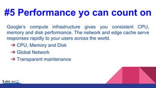 #5 Performance yo can count on
Google’s compute infrastructure gives you consistent CPU,
memory and disk performance. The network and edge cache serve
responses rapidly to your users across the world.
➔ CPU, Memory and Disk
➔ Global Network
➔ Transparent maintenance
 