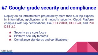 #7 Google-grade security and compliance
Deploy on an infrastructure protected by more than 500 top experts
in information, application, and network security. Cloud Platform
complies with top certifications, like ISO 27001, SOC 2/3, and PCI
DSS 3.0.
★ Security as a core focus
★ Platform security features
★ Compliance standards and certifications
 