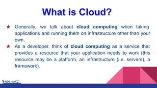 What is Cloud?
★ Generally, we talk about cloud computing when taking
applications and running them on infrastructure other than your
own.
★ As a developer, think of cloud computing as a service that
provides a resource that your application needs to work (this
resource may be a platform, an infrastructure (i.e. servers), a
framework).
 
