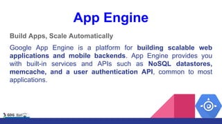 App Engine
Build Apps, Scale Automatically
Google App Engine is a platform for building scalable web
applications and mobile backends. App Engine provides you
with built-in services and APIs such as NoSQL datastores,
memcache, and a user authentication API, common to most
applications.
 