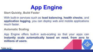 App Engine
Start Quickly, Build Faster
With built-in services such as load balancing, health checks, and
application logging, you can deploy web and mobile applications
much faster.
Automatic Scaling
App Engine offers built-in auto-scaling so that your apps can
instantly scale automatically based on need, from zero to
millions of users.
 