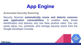 App Engine
Automated Security Scanning
Security Scanner automatically scans and detects common
web application vulnerabilities. It enables early threat
identification and delivers very low false positive rates. You can
easily setup, run, schedule, and manage security scans from the
Google Developer Console.
 