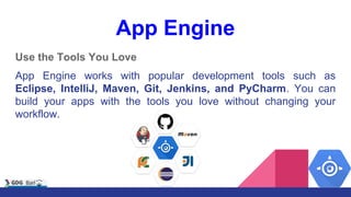 App Engine
Use the Tools You Love
App Engine works with popular development tools such as
Eclipse, IntelliJ, Maven, Git, Jenkins, and PyCharm. You can
build your apps with the tools you love without changing your
workflow.
 