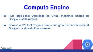 Compute Engine
★ Run large-scale workloads on virtual machines hosted on
Google's infrastructure.
★ Choose a VM that fits your needs and gain the performance of
Google’s worldwide fiber network.
 