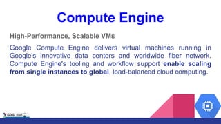 Compute Engine
High-Performance, Scalable VMs
Google Compute Engine delivers virtual machines running in
Google's innovative data centers and worldwide fiber network.
Compute Engine's tooling and workflow support enable scaling
from single instances to global, load-balanced cloud computing.
 