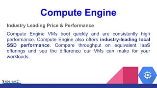 Compute Engine
Industry Leading Price & Performance
Compute Engine VMs boot quickly and are consistently high
performance. Compute Engine also offers industry-leading local
SSD performance. Compare throughput on equivalent IaaS
offerings and see the difference our VMs can make for your
workloads.
 