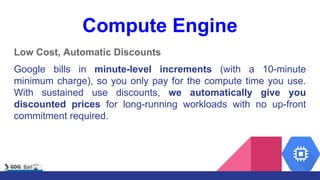 Compute Engine
Low Cost, Automatic Discounts
Google bills in minute-level increments (with a 10-minute
minimum charge), so you only pay for the compute time you use.
With sustained use discounts, we automatically give you
discounted prices for long-running workloads with no up-front
commitment required.
 