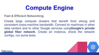 Compute Engine
Fast & Efficient Networking
Create large compute clusters that benefit from strong and
consistent cross-machine bandwidth. Connect to machines in other
data centers and to other Google services usingGoogle's private
global fiber network. Create an instance, check the network
configs, run some tests.
 
