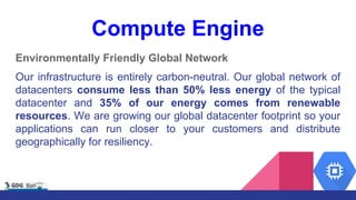 Compute Engine
Environmentally Friendly Global Network
Our infrastructure is entirely carbon-neutral. Our global network of
datacenters consume less than 50% less energy of the typical
datacenter and 35% of our energy comes from renewable
resources. We are growing our global datacenter footprint so your
applications can run closer to your customers and distribute
geographically for resiliency.
 