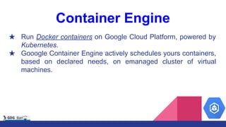 Container Engine
★ Run Docker containers on Google Cloud Platform, powered by
Kubernetes.
★ Gooogle Container Engine actively schedules yours containers,
based on declared needs, on emanaged cluster of virtual
machines.
 