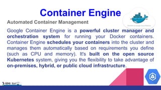 Automated Container Management
Google Container Engine is a powerful cluster manager and
orchestration system for running your Docker containers.
Container Engine schedules your containers into the cluster and
manages them automatically based on requirements you define
(such as CPU and memory). It's built on the open source
Kubernetes system, giving you the flexibility to take advantage of
on-premises, hybrid, or public cloud infrastructure.
Container Engine
 