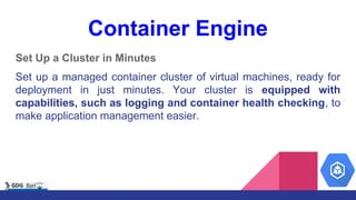 Container Engine
Set Up a Cluster in Minutes
Set up a managed container cluster of virtual machines, ready for
deployment in just minutes. Your cluster is equipped with
capabilities, such as logging and container health checking, to
make application management easier.
 