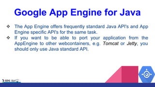 Google App Engine for Java
❖ The App Engine offers frequently standard Java API's and App
Engine specific API's for the same task.
❖ If you want to be able to port your application from the
AppEngine to other webcontainers, e.g. Tomcat or Jetty, you
should only use Java standard API.
 