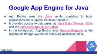 Google App Engine for Java
❖ App Engine uses the Jetty servlet container to host
applications and supports the Java Servlet API.
❖ It provides access to databases via Java Data Objects (JDO)
and the Java Persistence API (JPA).
❖ In the background, App Engine uses Google Bigtable as the
distributed storage system for persisting application data.
 