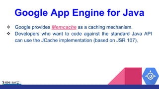 Google App Engine for Java
❖ Google provides Memcache as a caching mechanism.
❖ Developers who want to code against the standard Java API
can use the JCache implementation (based on JSR 107).
 