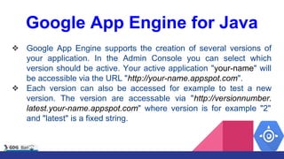 Google App Engine for Java
❖ Google App Engine supports the creation of several versions of
your application. In the Admin Console you can select which
version should be active. Your active application "your-name" will
be accessible via the URL "http://your-name.appspot.com".
❖ Each version can also be accessed for example to test a new
version. The version are accessable via "http://versionnumber.
latest.your-name.appspot.com" where version is for example "2"
and "latest" is a fixed string.
 