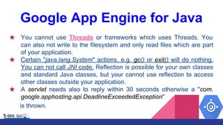 Google App Engine for Java
★ You cannot use Threads or frameworks which uses Threads. You
can also not write to the filesystem and only read files which are part
of your application.
★ Certain "java.lang.System" actions, e.g. gc() or exit() will do nothing.
You can not call JNI code. Reflection is possible for your own classes
and standard Java classes, but your cannot use reflection to access
other classes outside your application.
★ A servlet needs also to reply within 30 seconds otherwise a "com.
google.apphosting.api.DeadlineExceededException"
is thrown.
 