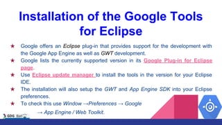 Installation of the Google Tools
for Eclipse
★ Google offers an Eclipse plug-in that provides support for the development with
the Google App Engine as well as GWT development.
★ Google lists the currently supported version in its Google Plug-in for Eclipse
page.
★ Use Eclipse update manager to install the tools in the version for your Eclipse
IDE.
★ The installation will also setup the GWT and App Engine SDK into your Eclipse
preferences.
★ To check this use Window →Preferences → Google
→ App Engine / Web Toolkit.
 