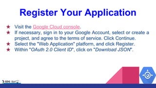 Register Your Application
★ Visit the Google Cloud console.
★ If necessary, sign in to your Google Account, select or create a
project, and agree to the terms of service. Click Continue.
★ Select the "Web Application" platform, and click Register.
★ Within "OAuth 2.0 Client ID", click on "Download JSON".
 