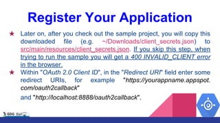 Register Your Application
★ Later on, after you check out the sample project, you will copy this
downloaded file (e.g. ~/Downloads/client_secrets.json) to
src/main/resources/client_secrets.json. If you skip this step, when
trying to run the sample you will get a 400 INVALID_CLIENT error
in the browser.
★ Within "OAuth 2.0 Client ID", in the "Redirect URI" field enter some
redirect URIs, for example "https://yourappname.appspot.
com/oauth2callback"
and "http://localhost:8888/oauth2callback".
 