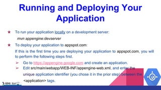Running and Deploying Your
Application
★ To run your application locally on a development server:
mvn appengine:devserver
★ To deploy your application to appspot.com:
If this is the first time you are deploying your application to appspot.com, you will
to perform the following steps first.
➢ Go to https://appengine.google.com and create an application.
➢ Edit src/main/webapp/WEB-INF/appengine-web.xml, and enter the
unique application identifier (you chose it in the prior step) between the
<application> tags.
 