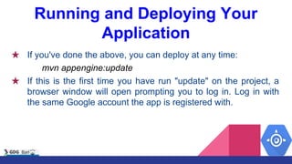 Running and Deploying Your
Application
★ If you've done the above, you can deploy at any time:
mvn appengine:update
★ If this is the first time you have run "update" on the project, a
browser window will open prompting you to log in. Log in with
the same Google account the app is registered with.
 