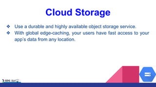 Cloud Storage
❖ Use a durable and highly available object storage service.
❖ With global edge-caching, your users have fast access to your
app’s data from any location.
 