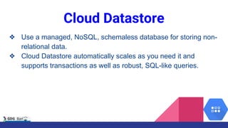 Cloud Datastore
❖ Use a managed, NoSQL, schemaless database for storing non-
relational data.
❖ Cloud Datastore automatically scales as you need it and
supports transactions as well as robust, SQL-like queries.
 