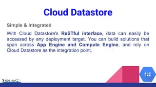 Cloud Datastore
Simple & Integrated
With Cloud Datastore's ReSTful interface, data can easily be
accessed by any deployment target. You can build solutions that
span across App Engine and Compute Engine, and rely on
Cloud Datastore as the integration point.
 