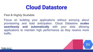 Cloud Datastore
Fast & Highly Scalable
Focus on building your applications without worrying about
provisioning and load anticipation. Cloud Datastore scales
seamlessly and automatically with your data allowing
applications to maintain high performance as they receive more
traffic.
 