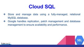 Cloud SQL
❖ Store and manage data using a fully-managed, relational
MySQL database.
❖ Google handles replication, patch management and database
management to ensure availability and performance.
 