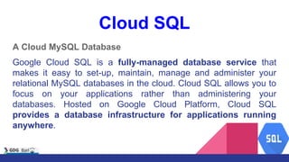 Cloud SQL
A Cloud MySQL Database
Google Cloud SQL is a fully-managed database service that
makes it easy to set-up, maintain, manage and administer your
relational MySQL databases in the cloud. Cloud SQL allows you to
focus on your applications rather than administering your
databases. Hosted on Google Cloud Platform, Cloud SQL
provides a database infrastructure for applications running
anywhere.
 