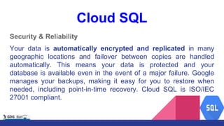 Cloud SQL
Security & Reliability
Your data is automatically encrypted and replicated in many
geographic locations and failover between copies are handled
automatically. This means your data is protected and your
database is available even in the event of a major failure. Google
manages your backups, making it easy for you to restore when
needed, including point-in-time recovery. Cloud SQL is ISO/IEC
27001 compliant.
 