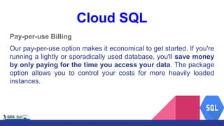 Cloud SQL
Pay-per-use Billing
Our pay-per-use option makes it economical to get started. If you're
running a lightly or sporadically used database, you'll save money
by only paying for the time you access your data. The package
option allows you to control your costs for more heavily loaded
instances.
 