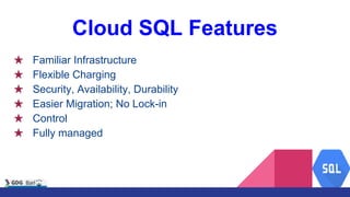 Cloud SQL Features
★ Familiar Infrastructure
★ Flexible Charging
★ Security, Availability, Durability
★ Easier Migration; No Lock-in
★ Control
★ Fully managed
 