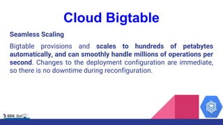 Cloud Bigtable
Seamless Scaling
Bigtable provisions and scales to hundreds of petabytes
automatically, and can smoothly handle millions of operations per
second. Changes to the deployment configuration are immediate,
so there is no downtime during reconfiguration.
 