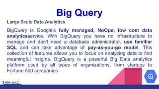 Big Query
Large Scale Data Analytics
BigQuery is Google's fully managed, NoOps, low cost data
analyticsservice. With BigQuery you have no infrastructure to
manage and don't need a database administrator, use familiar
SQL and can take advantage of pay-as-you-go model. This
collection of features allows you to focus on analyzing data to find
meaningful insights. BigQuery is a powerful Big Data analytics
platform used by all types of organizations, from startups to
Fortune 500 companies
 