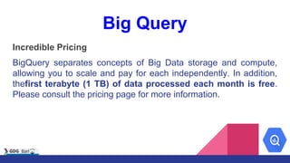 Big Query
Incredible Pricing
BigQuery separates concepts of Big Data storage and compute,
allowing you to scale and pay for each independently. In addition,
thefirst terabyte (1 TB) of data processed each month is free.
Please consult the pricing page for more information.
 